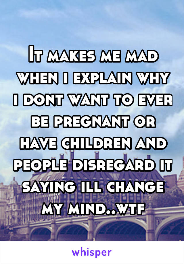 It makes me mad when i explain why i dont want to ever be pregnant or have children and people disregard it saying ill change my mind..wtf