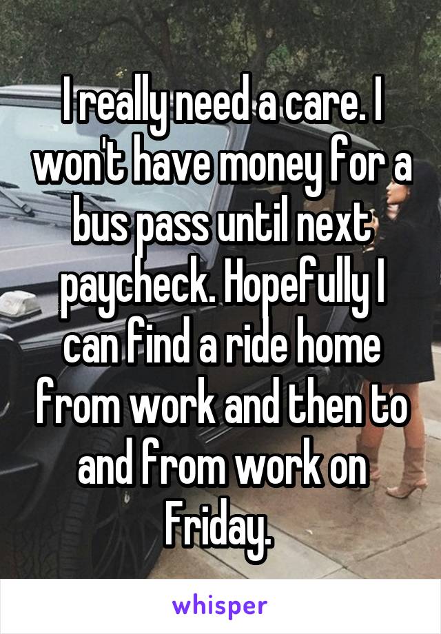 I really need a care. I won't have money for a bus pass until next paycheck. Hopefully I can find a ride home from work and then to and from work on Friday. 