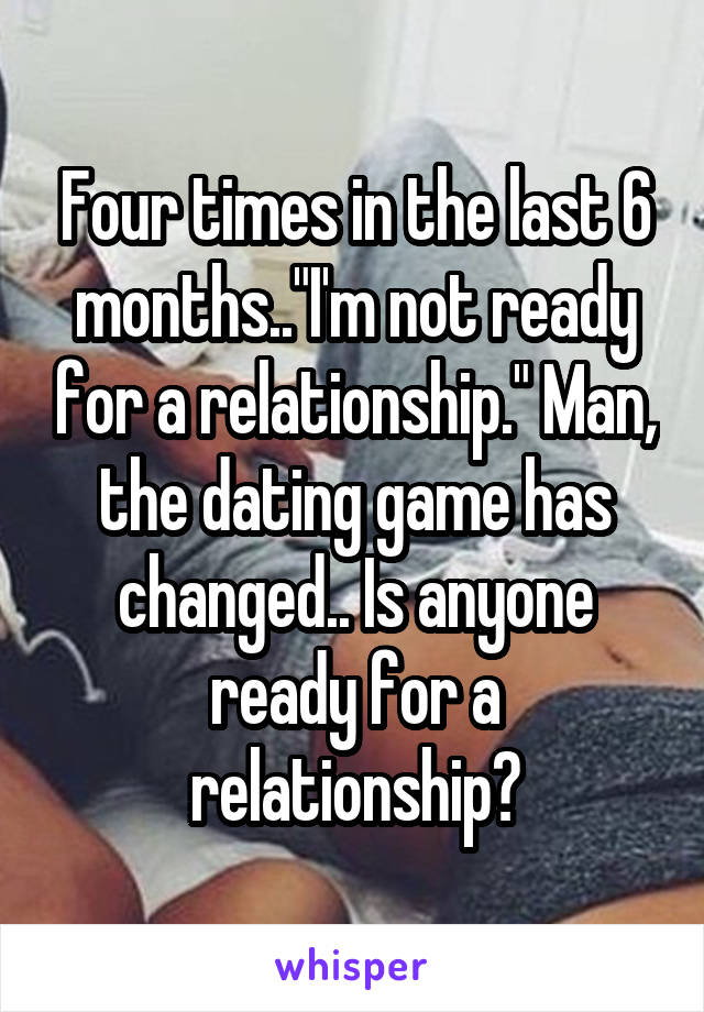 Four times in the last 6 months.."I'm not ready for a relationship." Man, the dating game has changed.. Is anyone ready for a relationship?