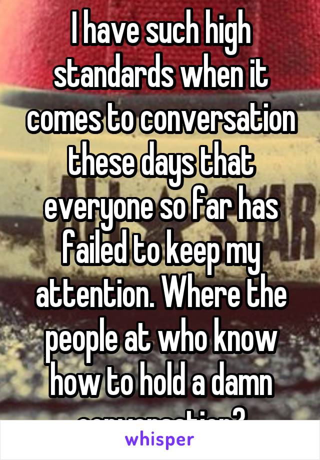 I have such high standards when it comes to conversation these days that everyone so far has failed to keep my attention. Where the people at who know how to hold a damn conversation?