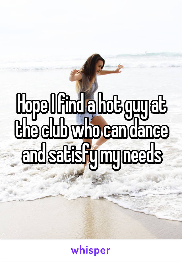 Hope I find a hot guy at the club who can dance and satisfy my needs