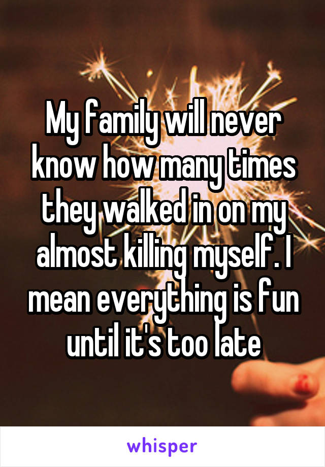 My family will never know how many times they walked in on my almost killing myself. I mean everything is fun until it's too late