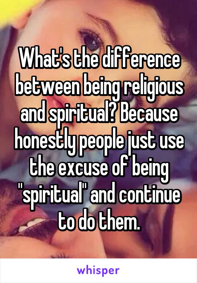 What's the difference between being religious and spiritual? Because honestly people just use the excuse of being "spiritual" and continue to do them.