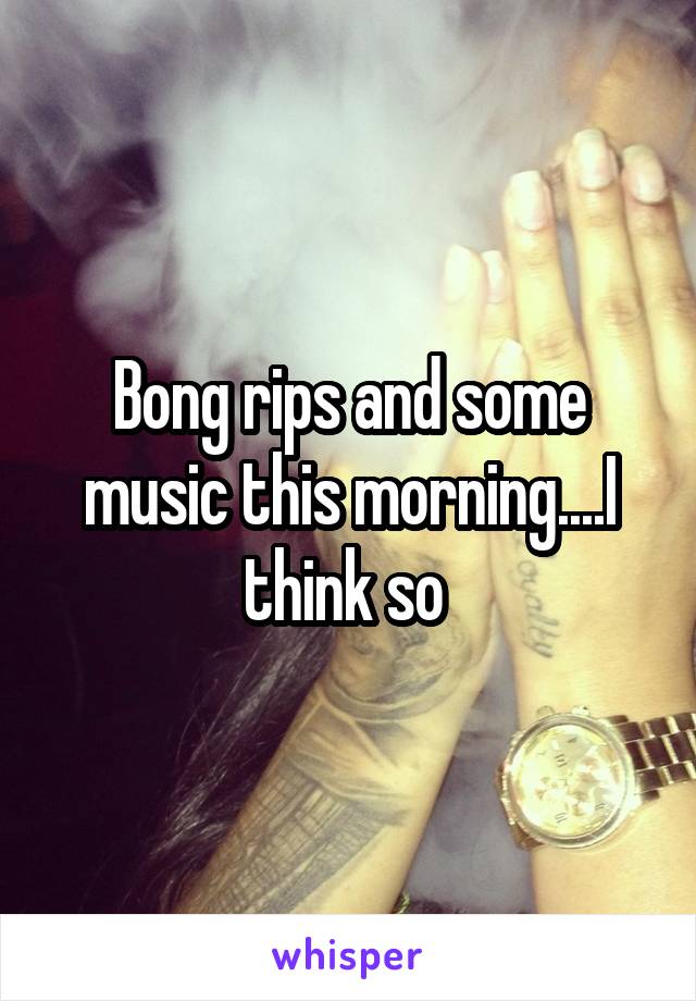 Bong rips and some music this morning....I think so 