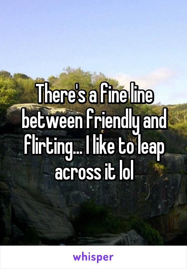 There's a fine line between friendly and flirting... I like to leap across it lol