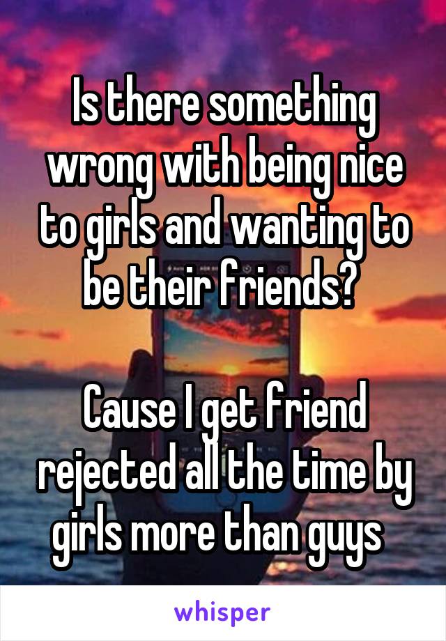 Is there something wrong with being nice to girls and wanting to be their friends? 

Cause I get friend rejected all the time by girls more than guys  