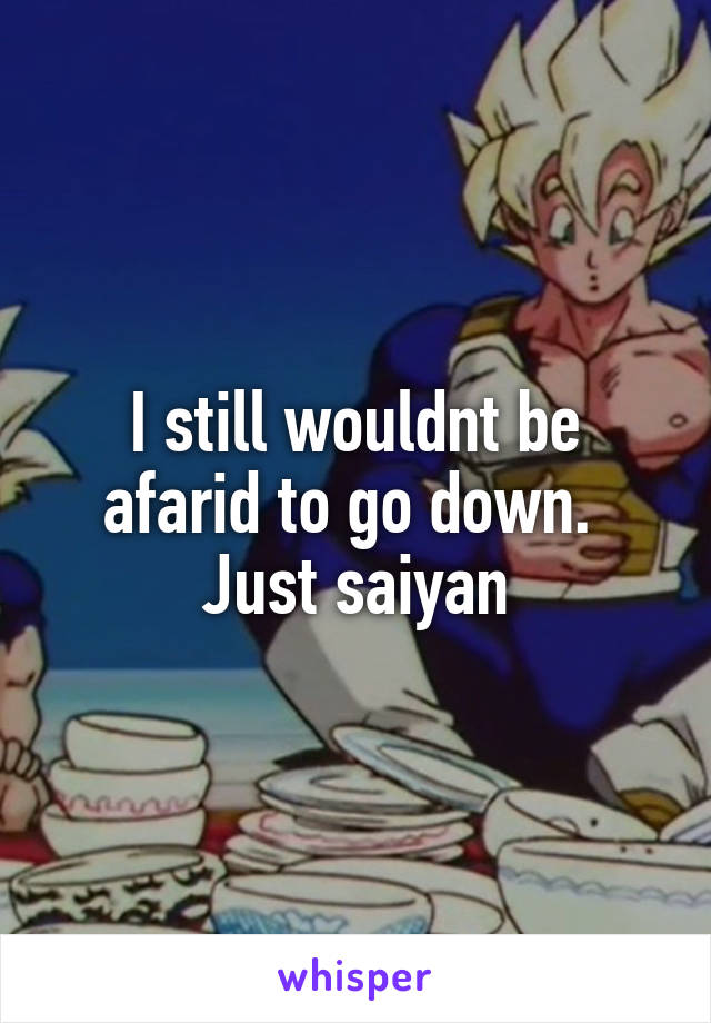 I still wouldnt be afarid to go down. 
Just saiyan