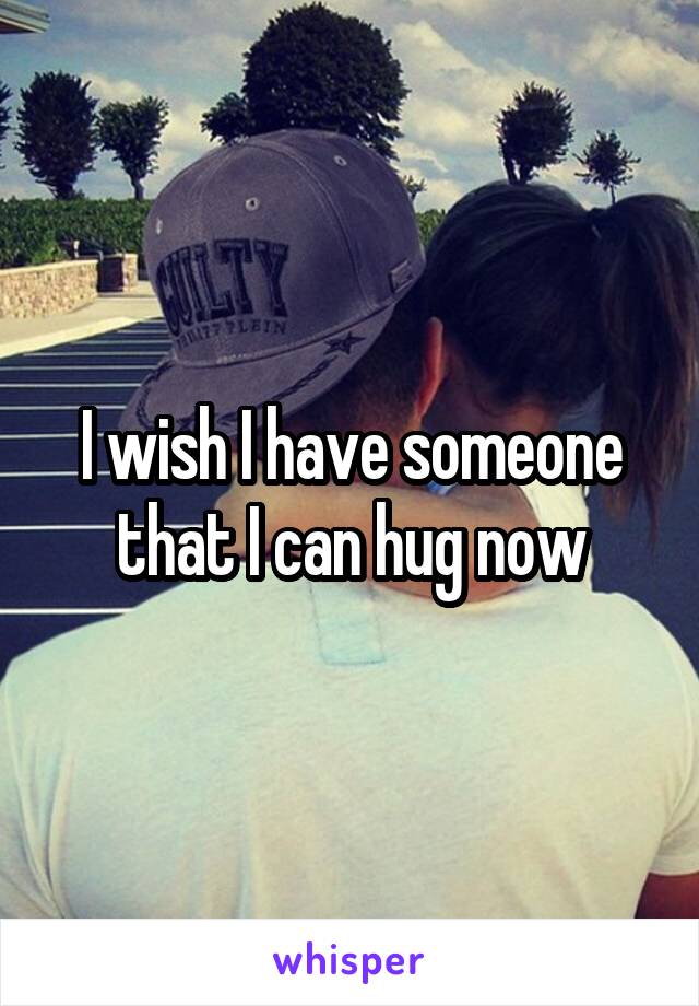 I wish I have someone that I can hug now