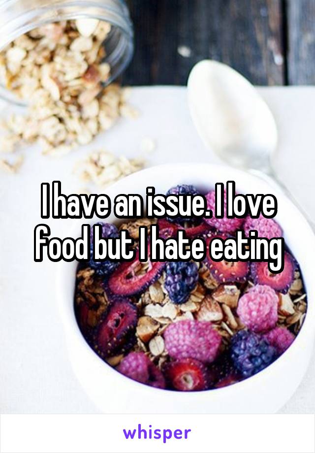 I have an issue. I love food but I hate eating