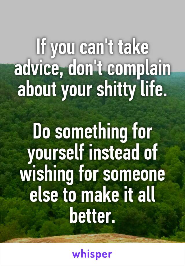 If you can't take advice, don't complain about your shitty life.

Do something for yourself instead of wishing for someone else to make it all better.