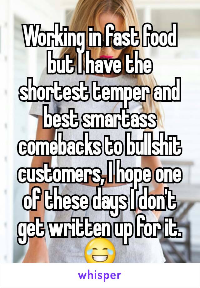 Working in fast food but I have the shortest temper and best smartass comebacks to bullshit customers, I hope one of these days I don't get written up for it. 😂