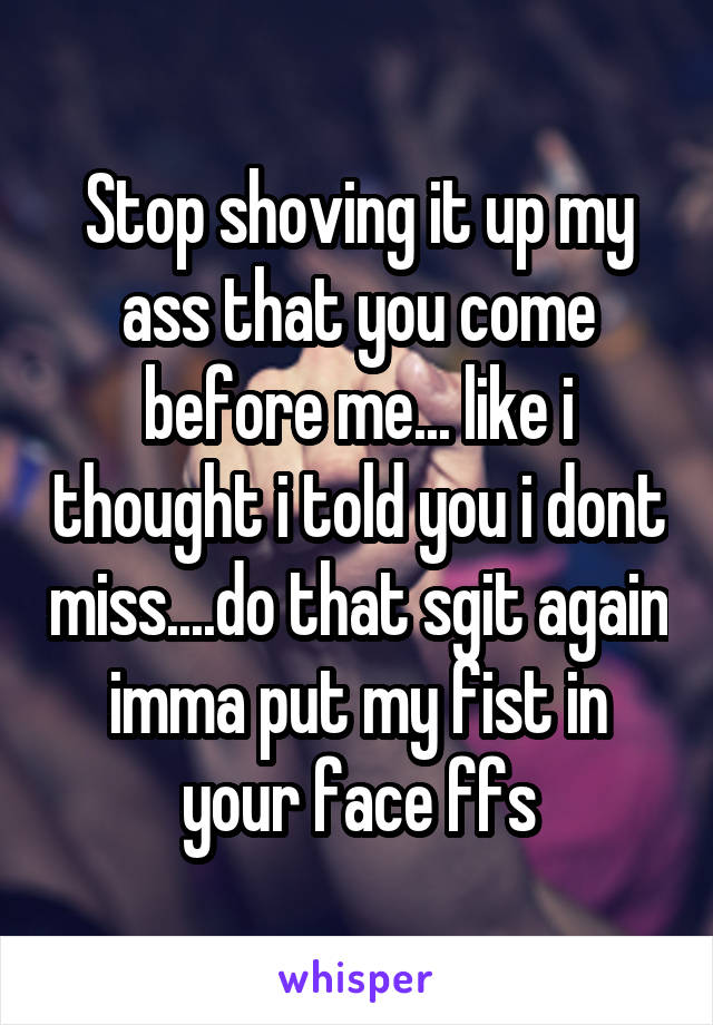 Stop shoving it up my ass that you come before me... like i thought i told you i dont miss....do that sgit again imma put my fist in your face ffs