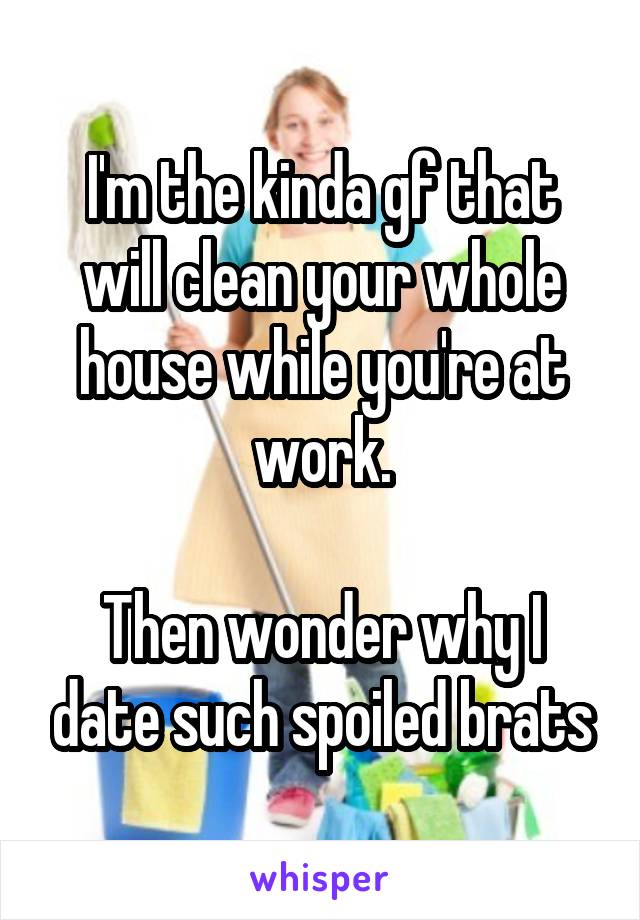 I'm the kinda gf that will clean your whole house while you're at work.

Then wonder why I date such spoiled brats