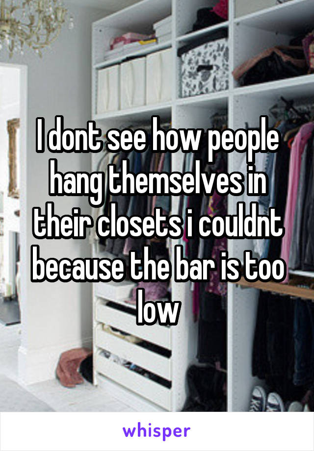 I dont see how people hang themselves in their closets i couldnt because the bar is too low