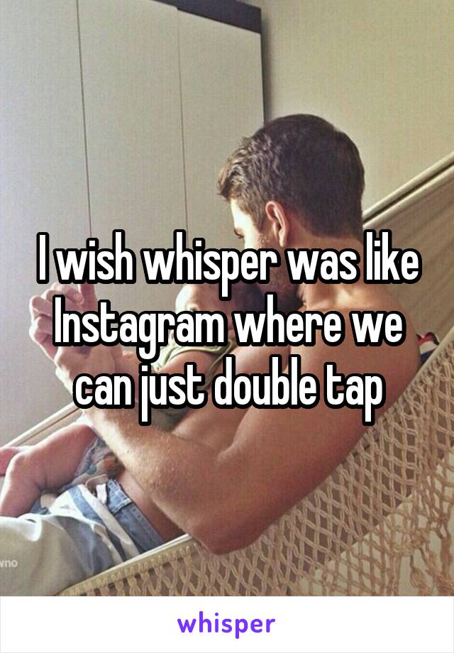 I wish whisper was like Instagram where we can just double tap