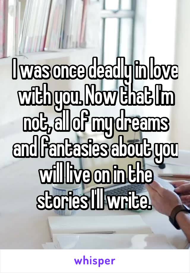 I was once deadly in love with you. Now that I'm not, all of my dreams and fantasies about you will live on in the stories I'll write. 