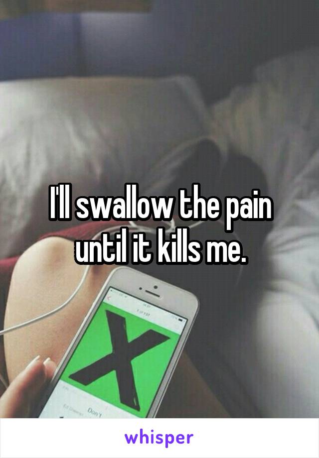 I'll swallow the pain until it kills me.