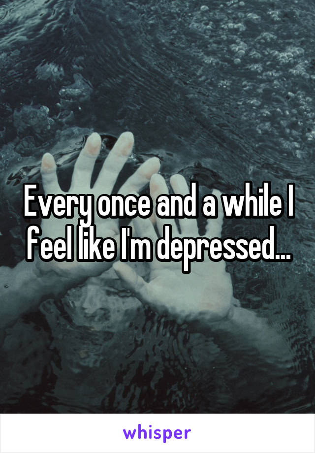 Every once and a while I feel like I'm depressed...