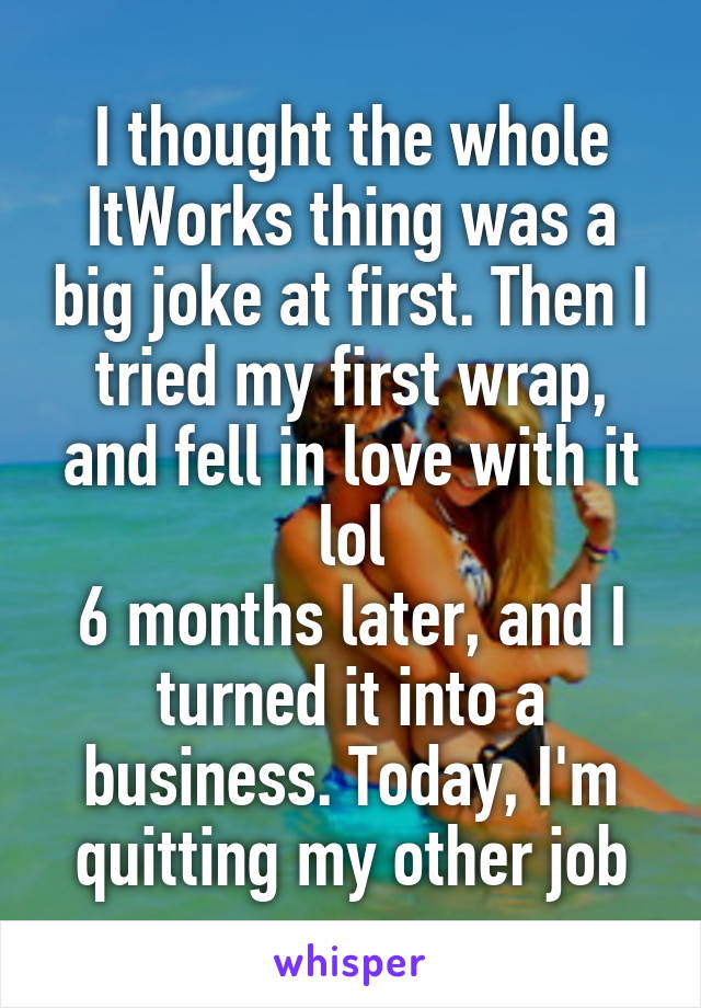 I thought the whole ItWorks thing was a big joke at first. Then I tried my first wrap, and fell in love with it lol
6 months later, and I turned it into a business. Today, I'm quitting my other job