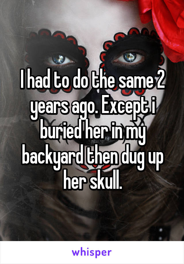 I had to do the same 2 years ago. Except i buried her in my backyard then dug up her skull.