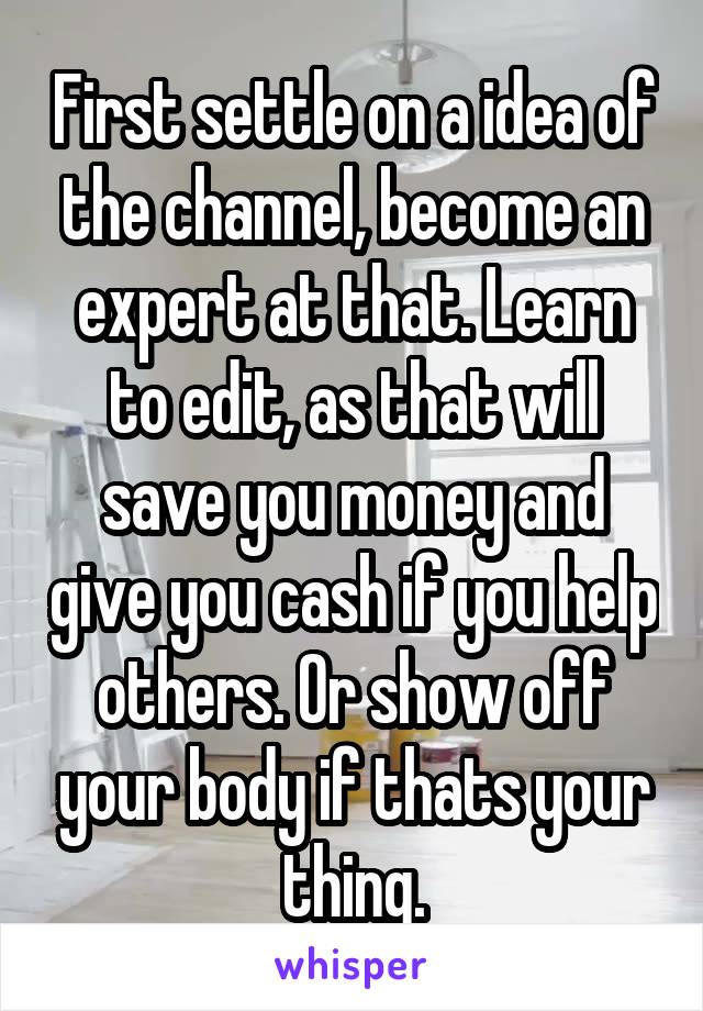 First settle on a idea of the channel, become an expert at that. Learn to edit, as that will save you money and give you cash if you help others. Or show off your body if thats your thing.