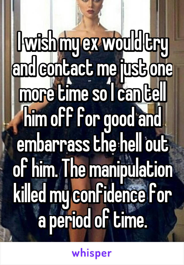 I wish my ex would try and contact me just one more time so I can tell him off for good and embarrass the hell out of him. The manipulation killed my confidence for a period of time.