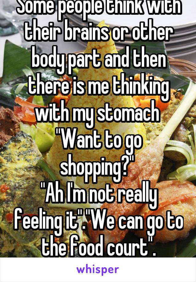 Some people think with their brains or other body part and then there is me thinking with my stomach 
"Want to go shopping?" 
"Ah I'm not really feeling it"."We can go to the food court".
*grabs coat*