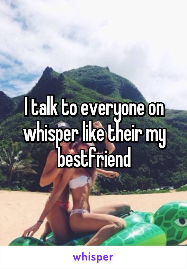 I talk to everyone on whisper like their my bestfriend