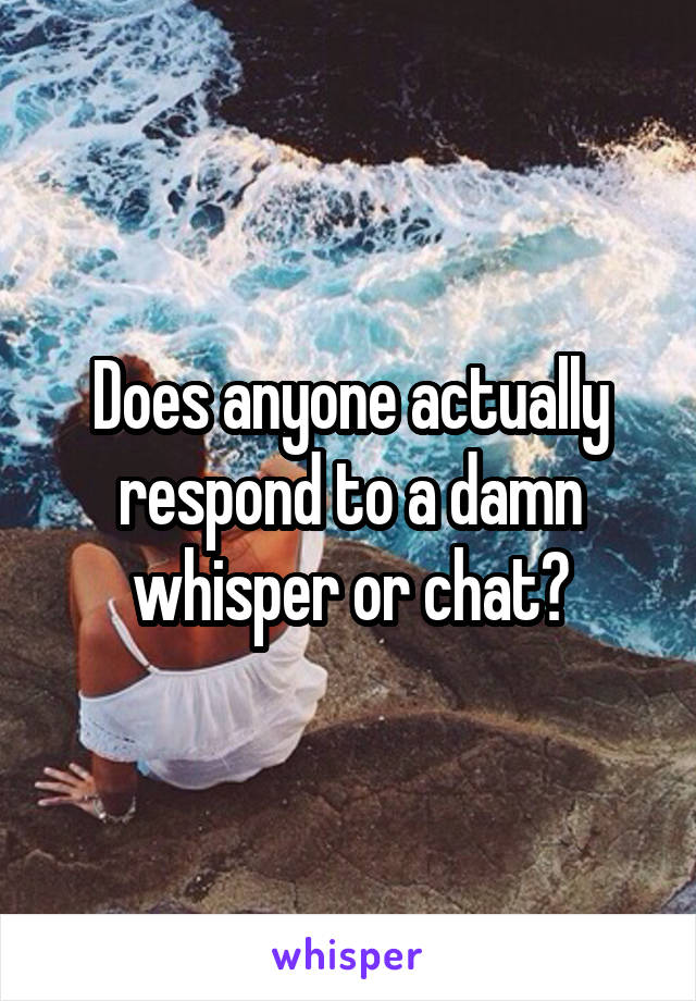 Does anyone actually respond to a damn whisper or chat?