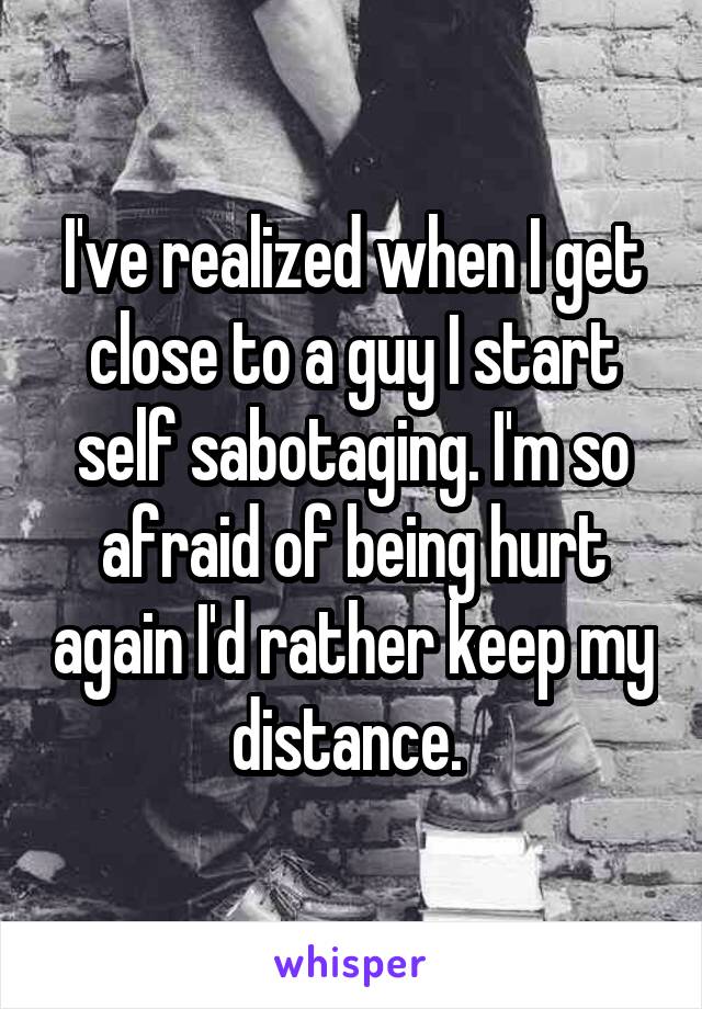 I've realized when I get close to a guy I start self sabotaging. I'm so afraid of being hurt again I'd rather keep my distance. 