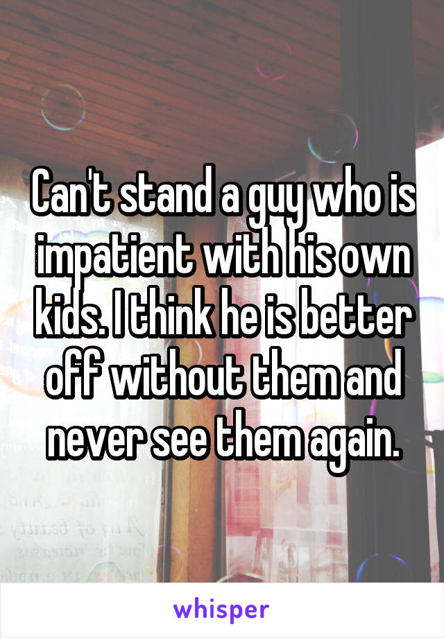 Can't stand a guy who is impatient with his own kids. I think he is better off without them and never see them again.