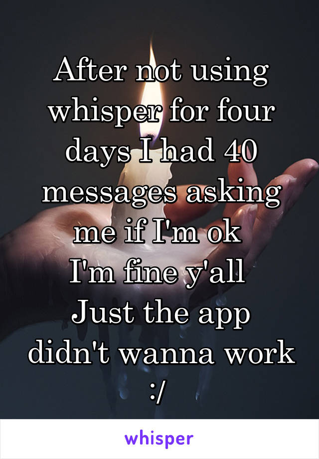 After not using whisper for four days I had 40 messages asking me if I'm ok 
I'm fine y'all 
Just the app didn't wanna work :/ 