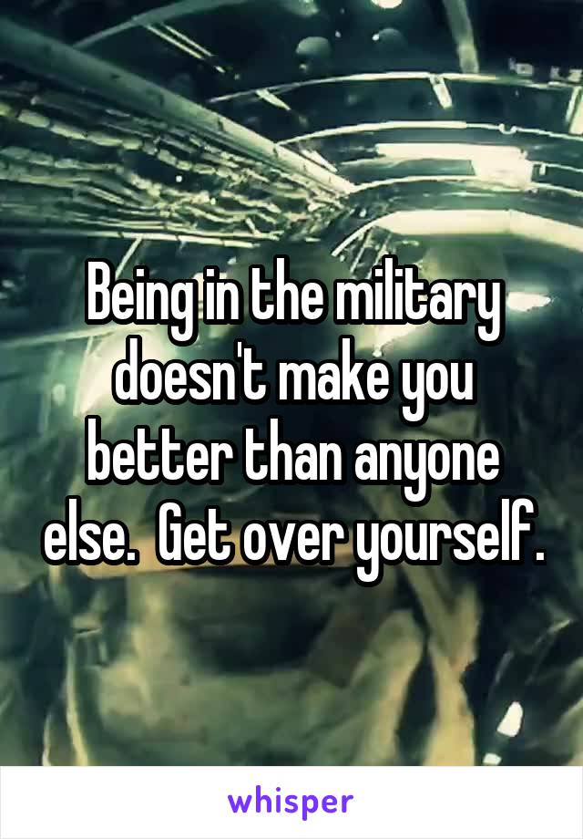 Being in the military doesn't make you better than anyone else.  Get over yourself.