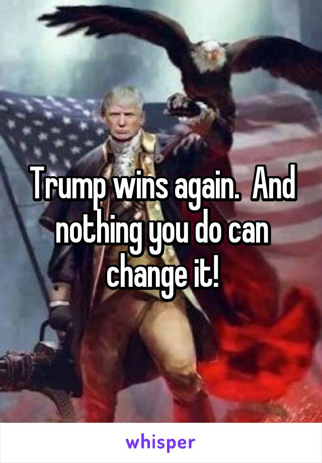 Trump wins again.  And nothing you do can change it!