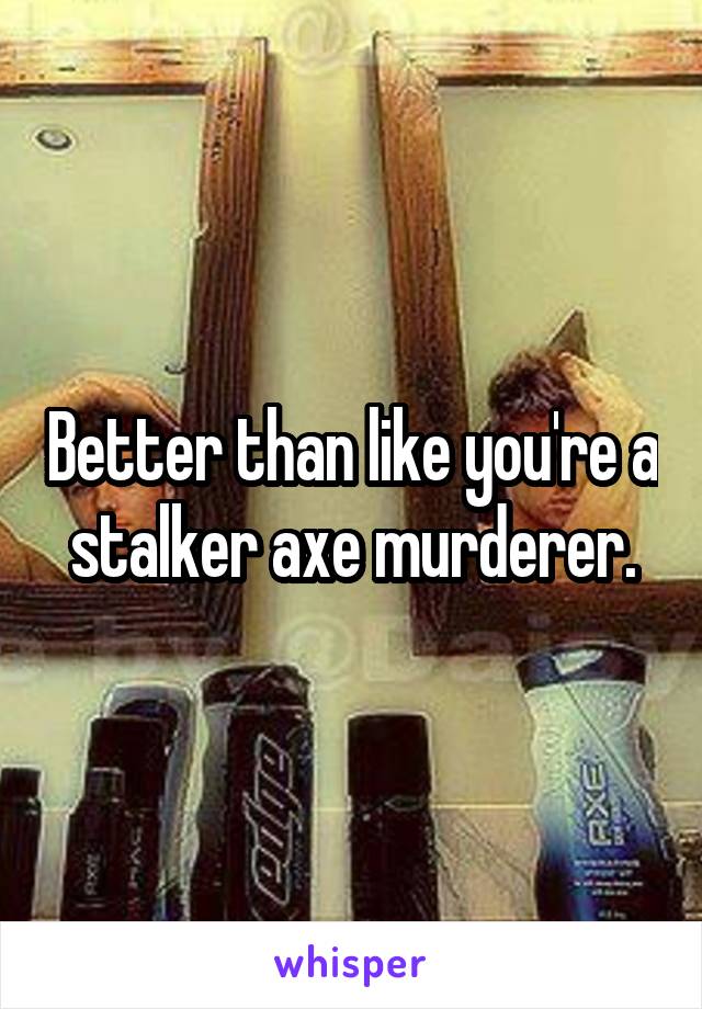 Better than like you're a stalker axe murderer.