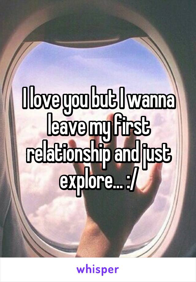 I love you but I wanna leave my first relationship and just explore... :/