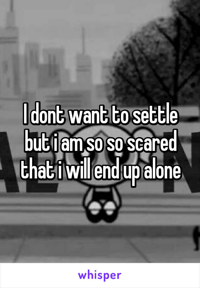 I dont want to settle but i am so so scared that i will end up alone