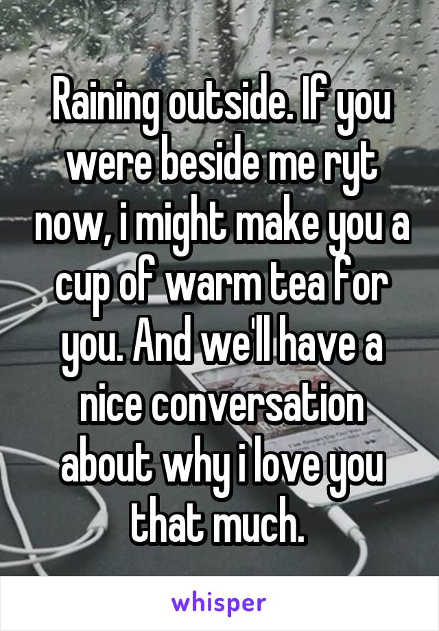 Raining outside. If you were beside me ryt now, i might make you a cup of warm tea for you. And we'll have a nice conversation about why i love you that much. 