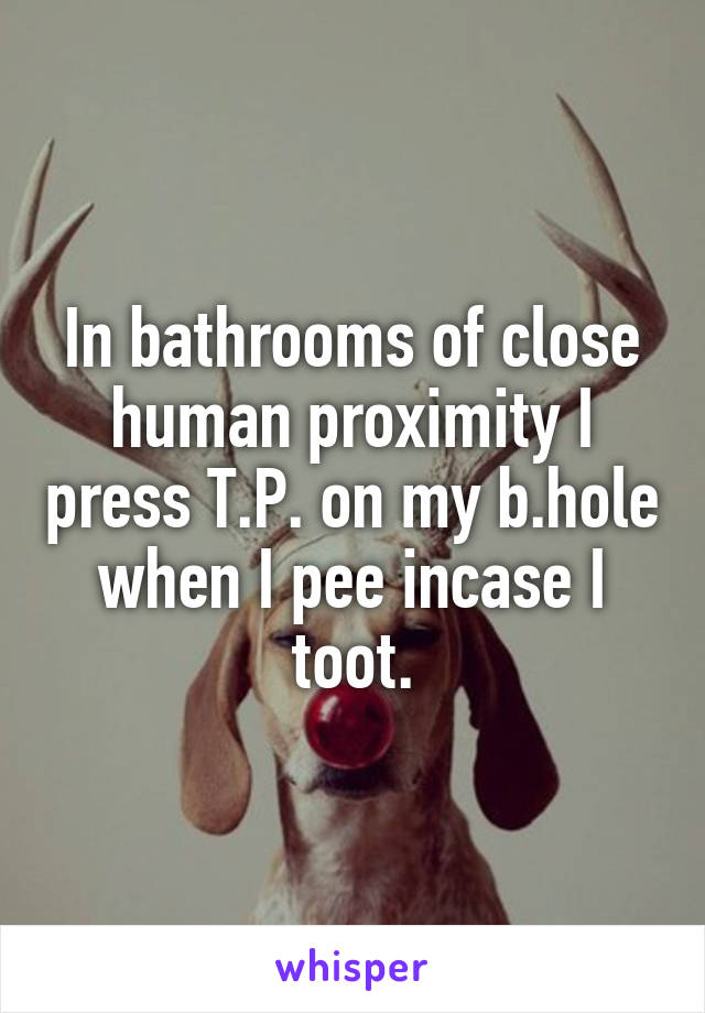 In bathrooms of close human proximity I press T.P. on my b.hole when I pee incase I toot.