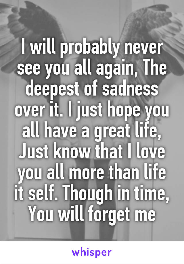 I will probably never see you all again, The deepest of sadness over it. I just hope you all have a great life, Just know that I love you all more than life it self. Though in time, You will forget me