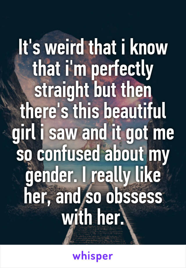 It's weird that i know that i'm perfectly straight but then there's this beautiful girl i saw and it got me so confused about my gender. I really like her, and so obssess with her.