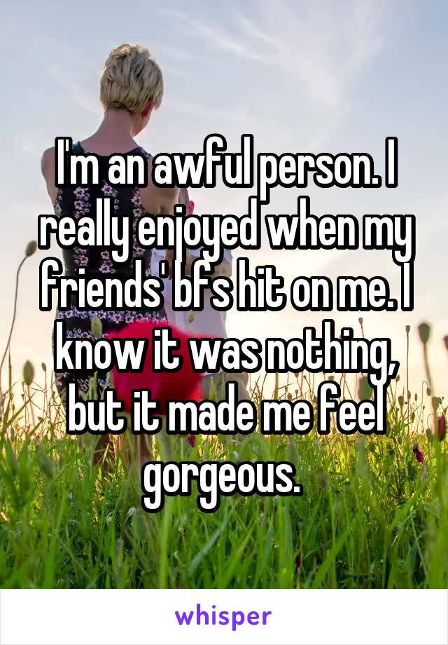 I'm an awful person. I really enjoyed when my friends' bfs hit on me. I know it was nothing, but it made me feel gorgeous. 