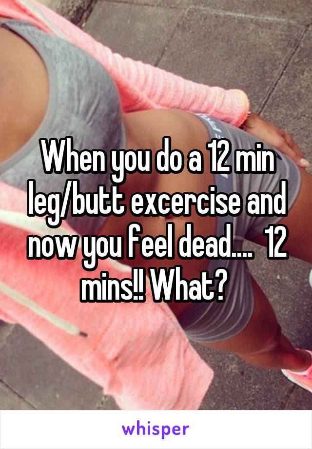 When you do a 12 min leg/butt excercise and now you feel dead....  12 mins!! What? 