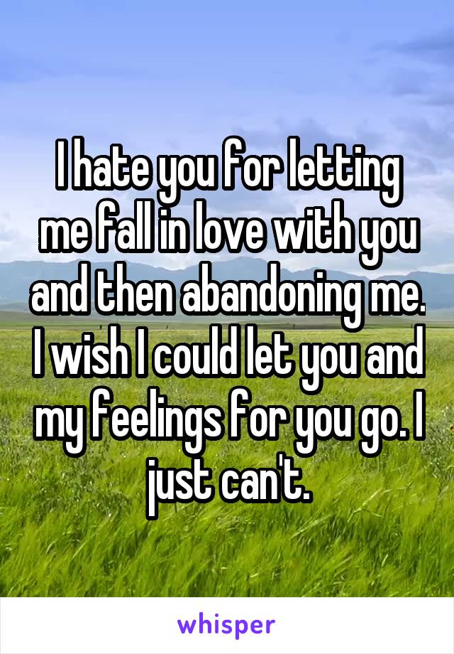 I hate you for letting me fall in love with you and then abandoning me. I wish I could let you and my feelings for you go. I just can't.