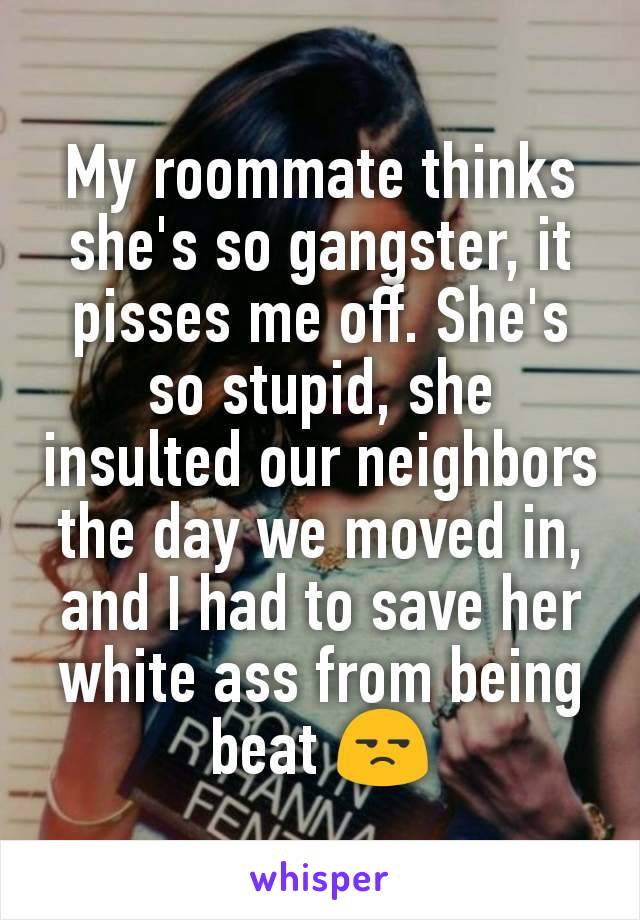 My roommate thinks she's so gangster, it pisses me off. She's so stupid, she insulted our neighbors the day we moved in, and I had to save her white ass from being beat 😒