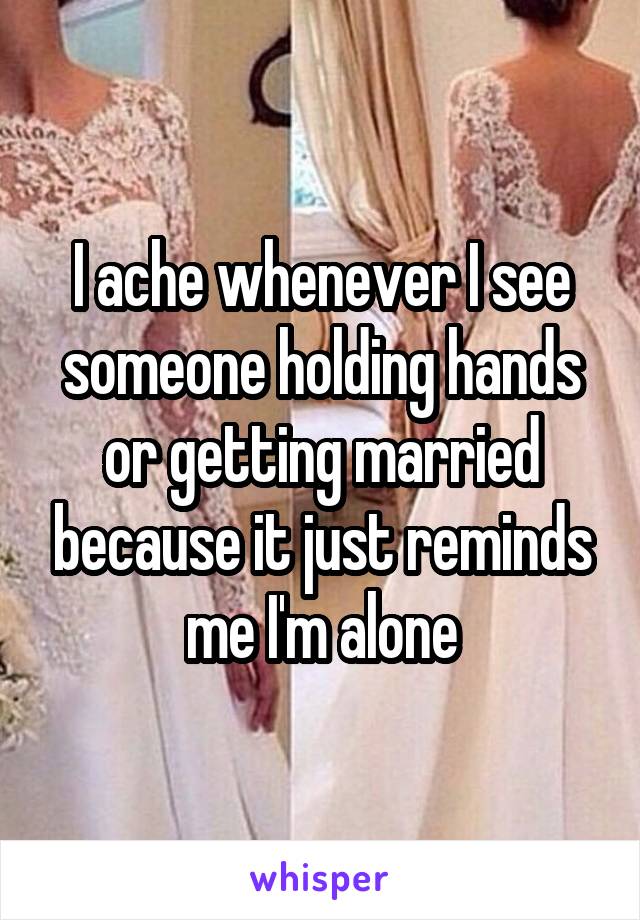 I ache whenever I see someone holding hands or getting married because it just reminds me I'm alone