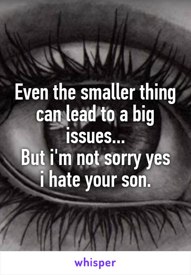 Even the smaller thing can lead to a big issues...
But i'm not sorry yes i hate your son.