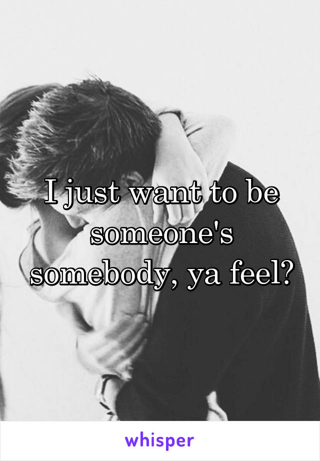 I just want to be someone's somebody, ya feel?