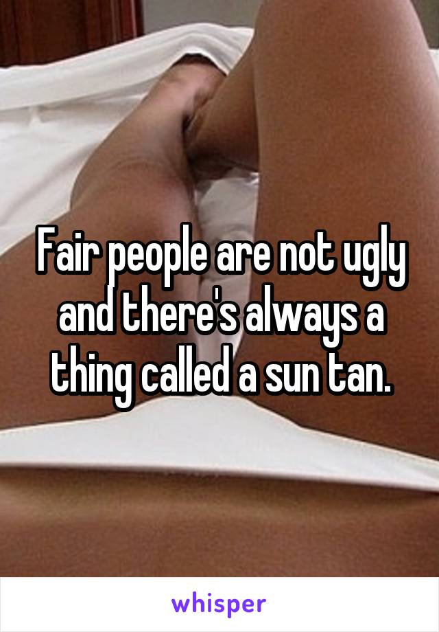 Fair people are not ugly and there's always a thing called a sun tan.