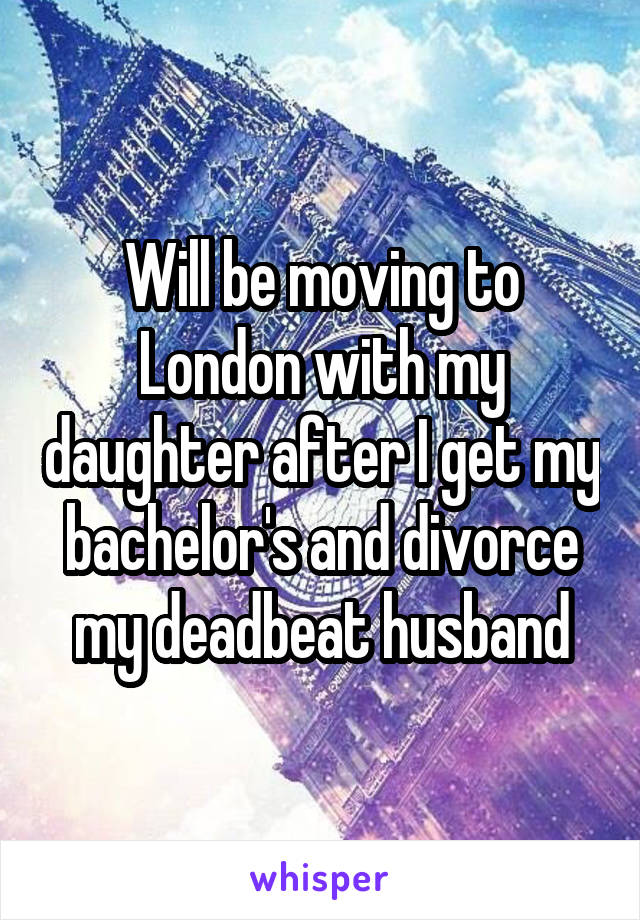 Will be moving to London with my daughter after I get my bachelor's and divorce my deadbeat husband